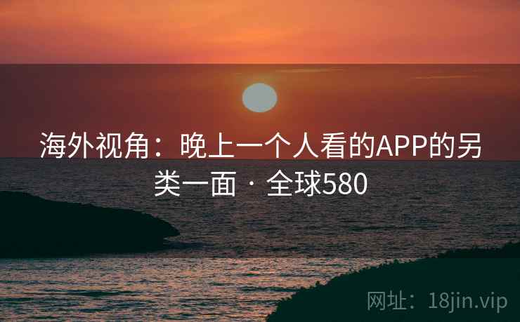 海外视角:晚上一个人看的APP的另类一面 · 全球580 海外视角:晚上一个人看的APP的另类一面 · 全球580