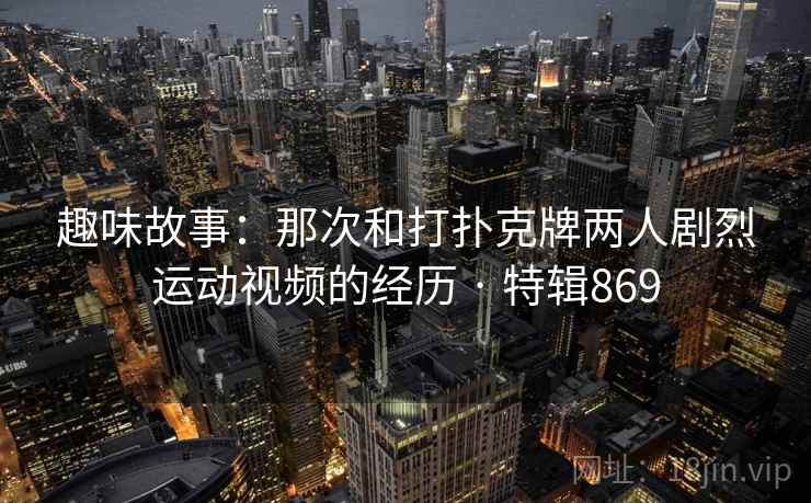 趣味故事：那次和打扑克牌两人剧烈运动视频的经历 · 特辑869