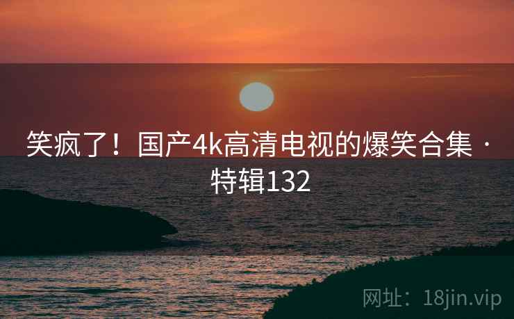 笑疯了！国产4k高清电视的爆笑合集 · 特辑132