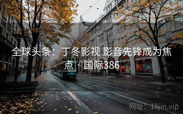 全球头条：丁冬影视 影音先锋成为焦点 · 国际386