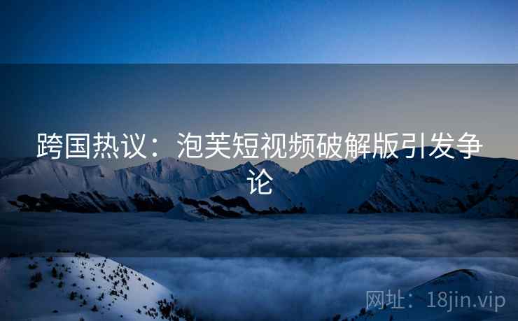 跨国热议:泡芙短视频破解版引发争论 跨国热议:泡芙短视频破解版引发争论