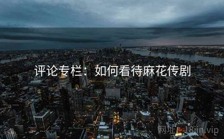 评论专栏：如何看待麻花传剧