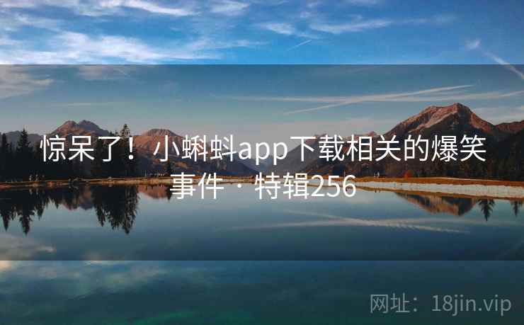 惊呆了！小蝌蚪app下载相关的爆笑事件 · 特辑256