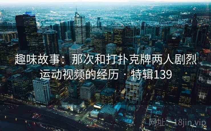 趣味故事：那次和打扑克牌两人剧烈运动视频的经历 · 特辑139