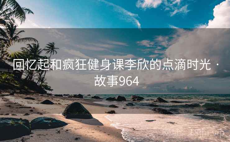 回忆起和疯狂健身课李欣的点滴时光 · 故事964