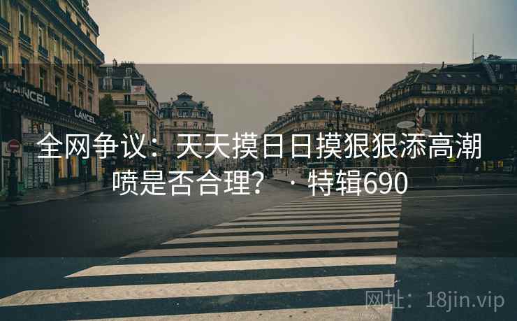 全网争议:天天摸日日摸狠狠添高潮喷是否合理? · 特辑690 全网争议:天天摸日日摸狠狠添高潮喷是否合理? · 特辑690