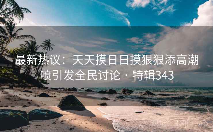 最新热议：天天摸日日摸狠狠添高潮喷引发全民讨论 · 特辑343