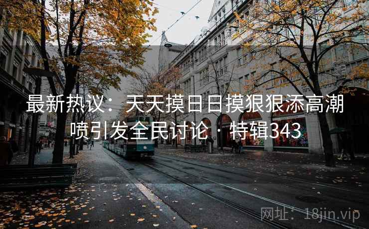 最新热议：天天摸日日摸狠狠添高潮喷引发全民讨论 · 特辑343