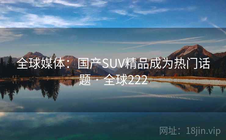 全球媒体:国产SUV精品成为热门话题 · 全球222 全球媒体:国产SUV精品成为热门话题 · 全球222