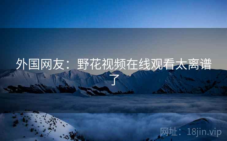 外国网友：野花视频在线观看太离谱了