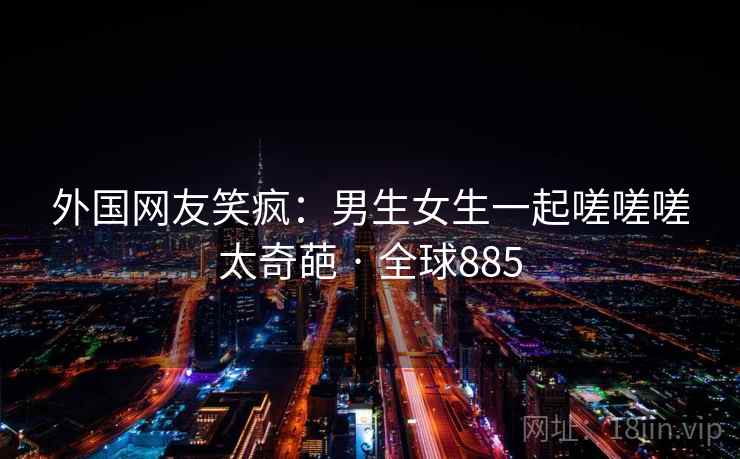 外国网友笑疯:男生女生一起嗟嗟嗟太奇葩 · 全球885 外国网友笑疯:男生女生一起嗟嗟嗟太奇葩 · 全球885