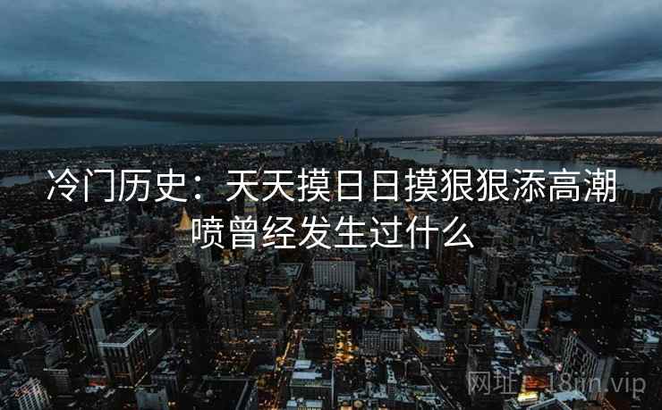 冷门历史：天天摸日日摸狠狠添高潮喷曾经发生过什么