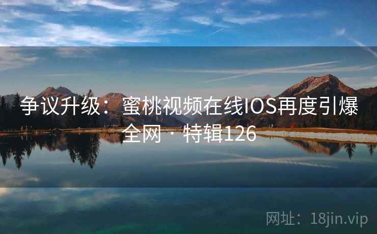 争议升级：蜜桃视频在线IOS再度引爆全网 · 特辑126